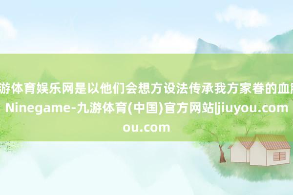 九游体育娱乐网是以他们会想方设法传承我方家眷的血脉-Ninegame-九游体育(中国)官方网站|jiuyou.com