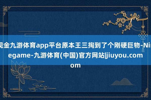 现金九游体育app平台原本王三掏到了个刚硬巨物-Ninegame-九游体育(中国)官方网站|jiuyou.com