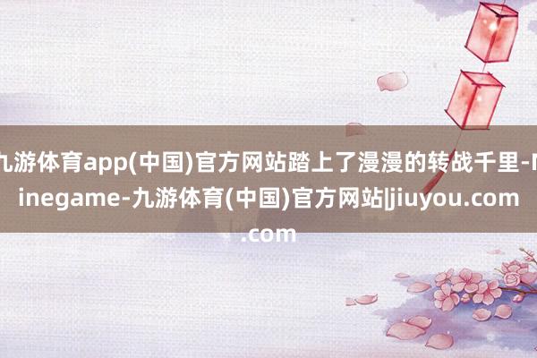 九游体育app(中国)官方网站踏上了漫漫的转战千里-Ninegame-九游体育(中国)官方网站|jiuyou.com