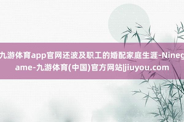 九游体育app官网还波及职工的婚配家庭生涯-Ninegame-九游体育(中国)官方网站|jiuyou.com