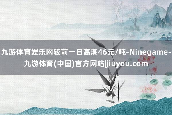 九游体育娱乐网较前一日高潮46元/吨-Ninegame-九游体育(中国)官方网站|jiuyou.com