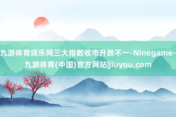 九游体育娱乐网三大指数收市升跌不一-Ninegame-九游体育(中国)官方网站|jiuyou.com