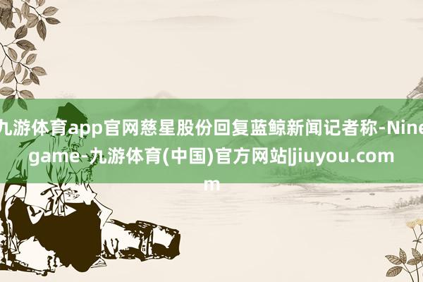 九游体育app官网慈星股份回复蓝鲸新闻记者称-Ninegame-九游体育(中国)官方网站|jiuyou.com