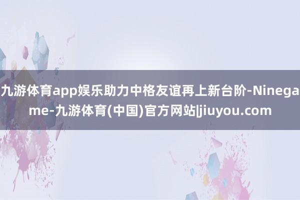 九游体育app娱乐助力中格友谊再上新台阶-Ninegame-九游体育(中国)官方网站|jiuyou.com