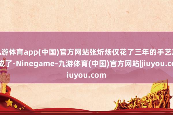 九游体育app(中国)官方网站张炘炀仅花了三年的手艺就完成了-Ninegame-九游体育(中国)官方网站|jiuyou.com