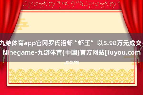 九游体育app官网罗氏沼虾“虾王” 以5.98万元成交-Ninegame-九游体育(中国)官方网站|jiuyou.com