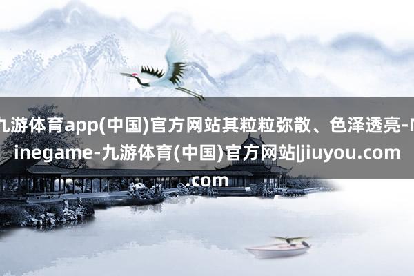 九游体育app(中国)官方网站其粒粒弥散、色泽透亮-Ninegame-九游体育(中国)官方网站|jiuyou.com