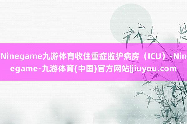 Ninegame九游体育收住重症监护病房（ICU）-Ninegame-九游体育(中国)官方网站|jiuyou.com