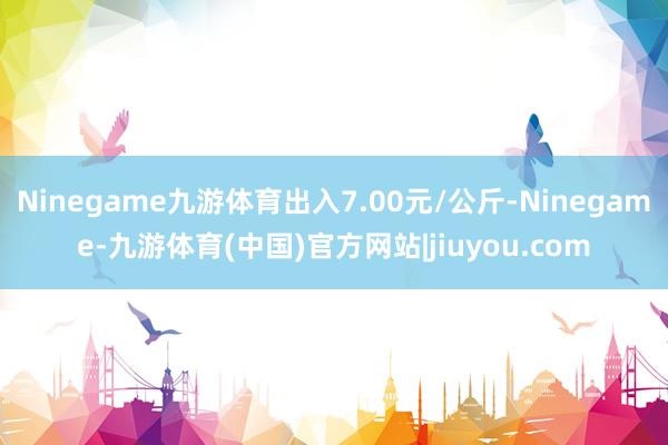 Ninegame九游体育出入7.00元/公斤-Ninegame-九游体育(中国)官方网站|jiuyou.com