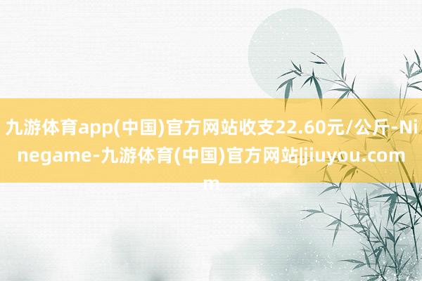 九游体育app(中国)官方网站收支22.60元/公斤-Ninegame-九游体育(中国)官方网站|jiuyou.com