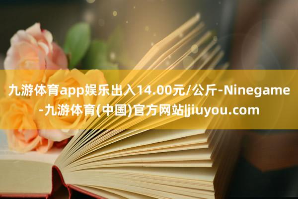 九游体育app娱乐出入14.00元/公斤-Ninegame-九游体育(中国)官方网站|jiuyou.com