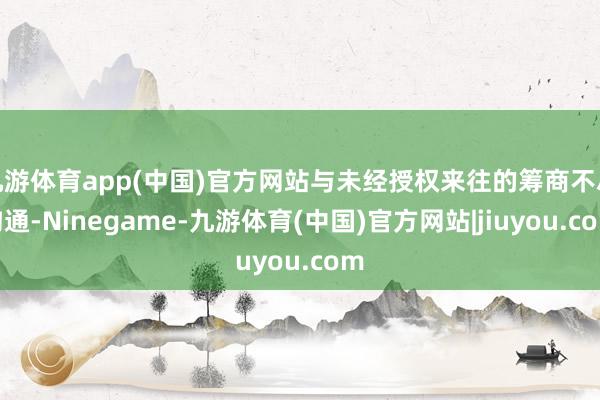 九游体育app(中国)官方网站与未经授权来往的筹商不尽沟通-Ninegame-九游体育(中国)官方网站|jiuyou.com