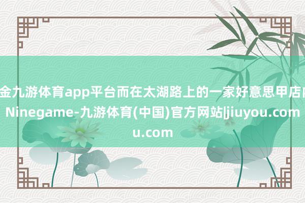 现金九游体育app平台而在太湖路上的一家好意思甲店内-Ninegame-九游体育(中国)官方网站|jiuyou.com