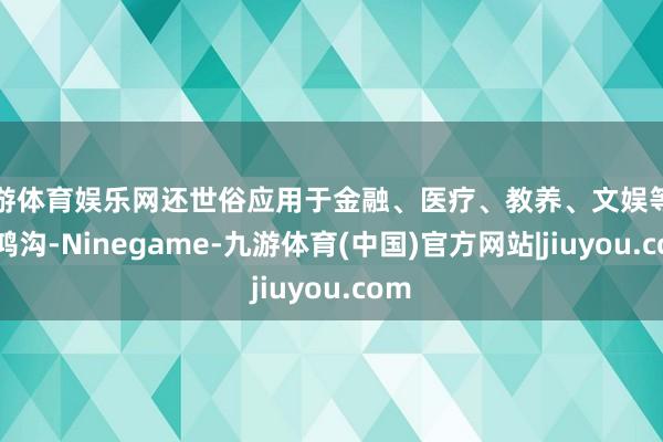 九游体育娱乐网还世俗应用于金融、医疗、教养、文娱等多个鸿沟-Ninegame-九游体育(中国)官方网站|jiuyou.com