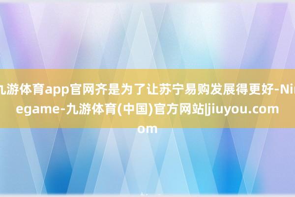 九游体育app官网齐是为了让苏宁易购发展得更好-Ninegame-九游体育(中国)官方网站|jiuyou.com