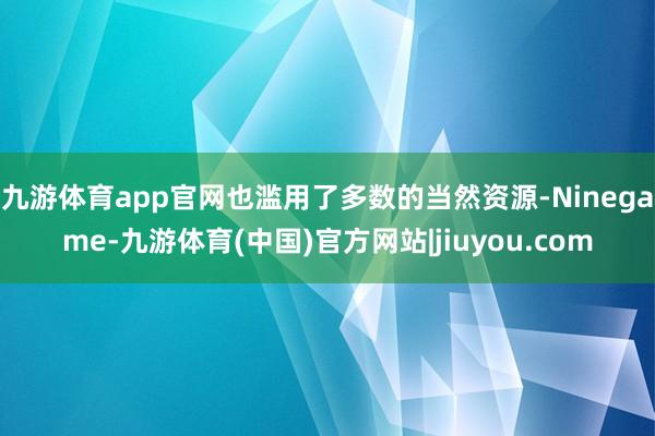 九游体育app官网也滥用了多数的当然资源-Ninegame-九游体育(中国)官方网站|jiuyou.com