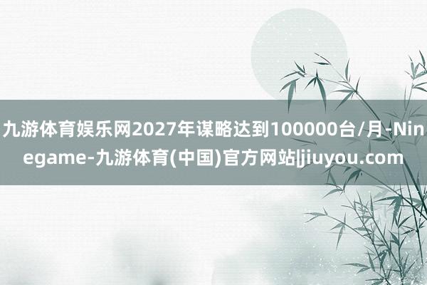 九游体育娱乐网2027年谋略达到100000台/月-Ninegame-九游体育(中国)官方网站|jiuyou.com