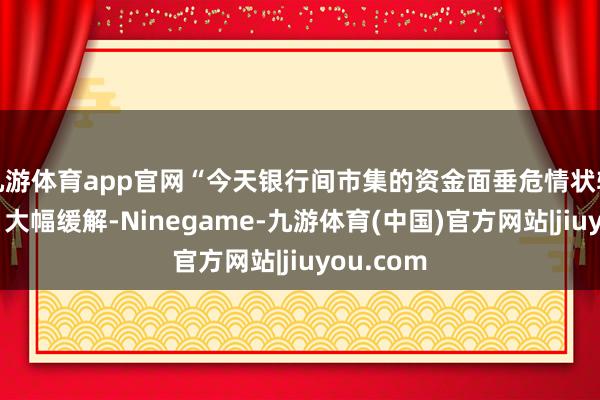 九游体育app官网“今天银行间市集的资金面垂危情状较上半个月大幅缓解-Ninegame-九游体育(中国)官方网站|jiuyou.com