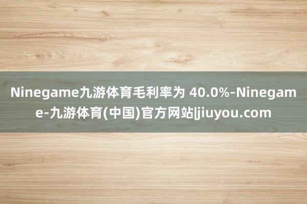 Ninegame九游体育毛利率为 40.0%-Ninegame-九游体育(中国)官方网站|jiuyou.com