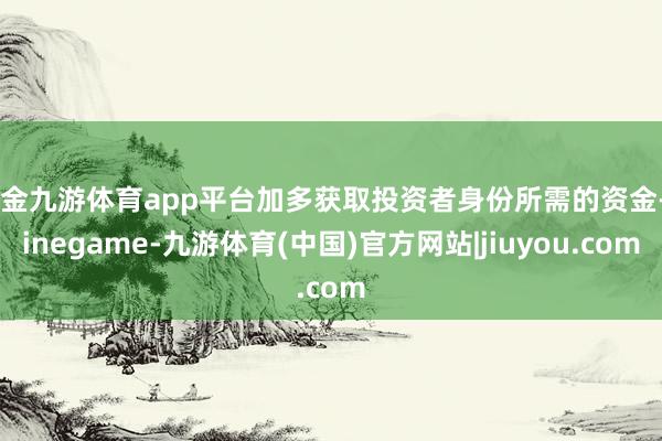 现金九游体育app平台加多获取投资者身份所需的资金-Ninegame-九游体育(中国)官方网站|jiuyou.com