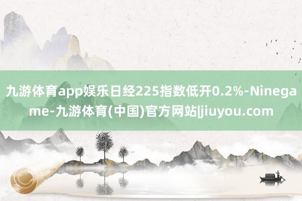 九游体育app娱乐日经225指数低开0.2%-Ninegame-九游体育(中国)官方网站|jiuyou.com