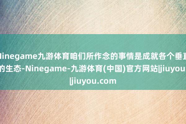 Ninegame九游体育咱们所作念的事情是成就各个垂直行业的生态-Ninegame-九游体育(中国)官方网站|jiuyou.com