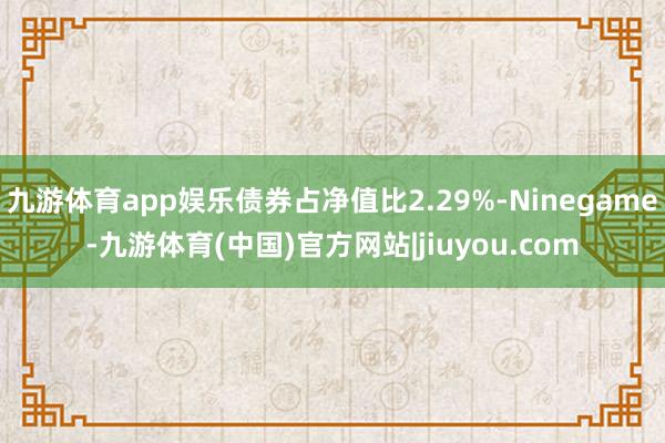 九游体育app娱乐债券占净值比2.29%-Ninegame-九游体育(中国)官方网站|jiuyou.com