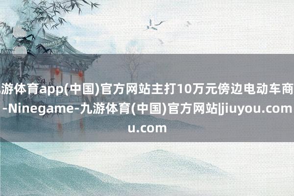 九游体育app(中国)官方网站主打10万元傍边电动车商场-Ninegame-九游体育(中国)官方网站|jiuyou.com