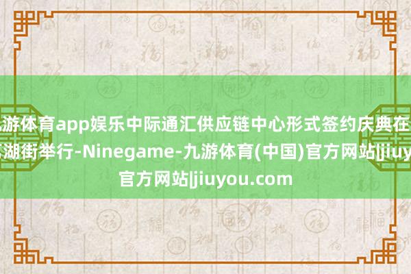 九游体育app娱乐中际通汇供应链中心形式签约庆典在广州增城荔湖街举行-Ninegame-九游体育(中国)官方网站|jiuyou.com