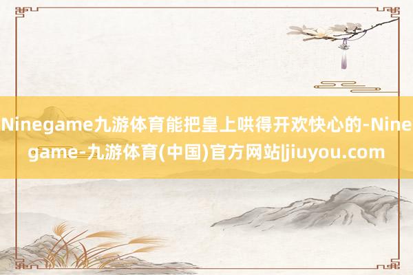 Ninegame九游体育能把皇上哄得开欢快心的-Ninegame-九游体育(中国)官方网站|jiuyou.com