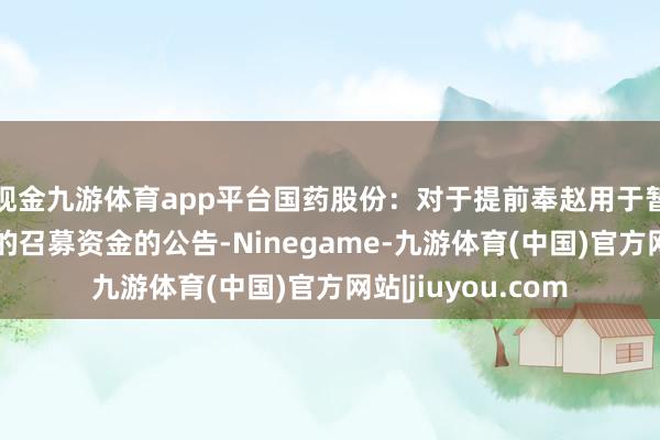 现金九游体育app平台国药股份：对于提前奉赵用于暂时补充流动资金的召募资金的公告-Ninegame-九游体育(中国)官方网站|jiuyou.com