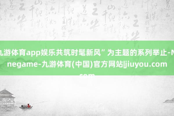 九游体育app娱乐共筑时髦新风”为主题的系列举止-Ninegame-九游体育(中国)官方网站|jiuyou.com