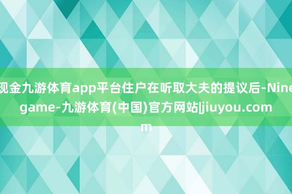 现金九游体育app平台住户在听取大夫的提议后-Ninegame-九游体育(中国)官方网站|jiuyou.com